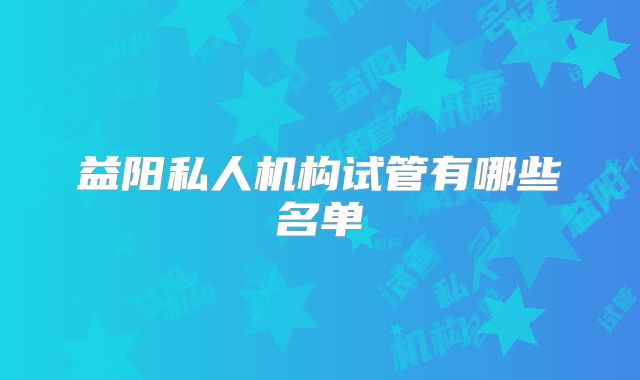 益阳私人机构试管有哪些名单