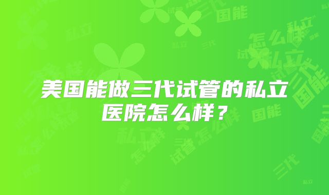 美国能做三代试管的私立医院怎么样?