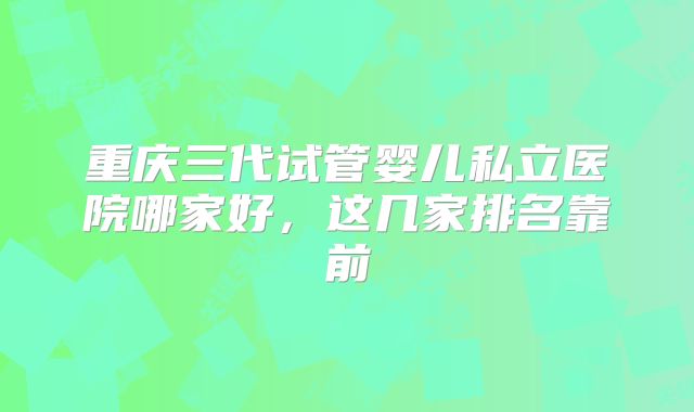重庆三代试管婴儿私立医院哪家好,这几家排名靠前