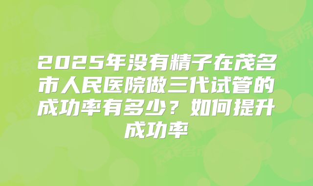 2025年没有精子在茂名市人民医院做三代试管的成功率有多少？如何提升成功率