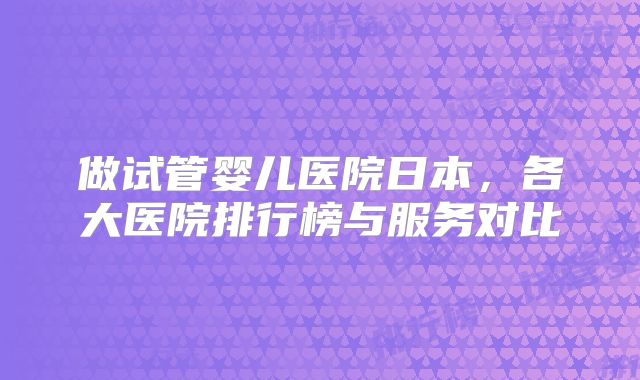 做试管婴儿医院日本,各大医院排行榜与服务对比