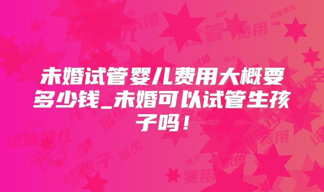 未婚试管婴儿费用大概要多少钱_未婚可以试管生孩子吗!
