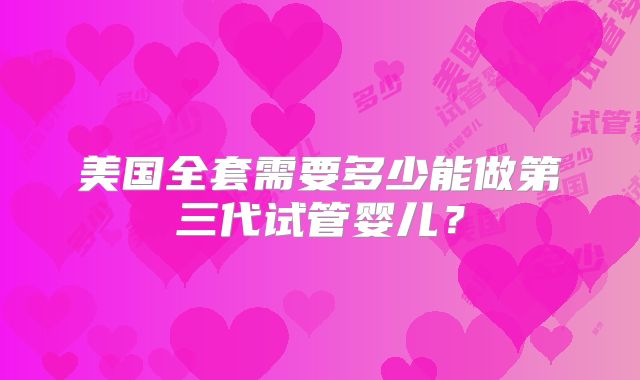 美国全套需要多少能做第三代试管婴儿？