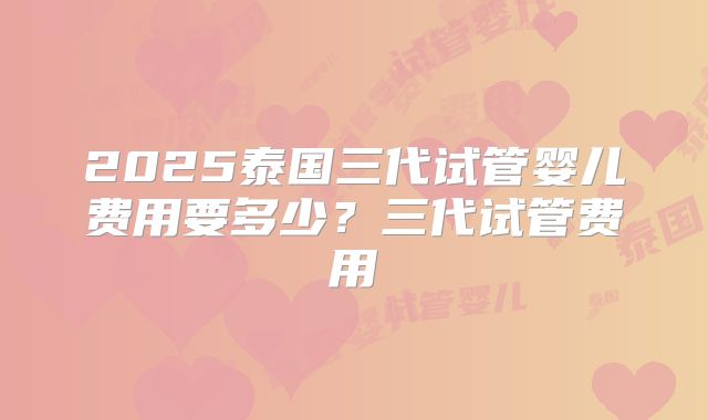 2025泰国三代试管婴儿费用要多少?三代试管费用