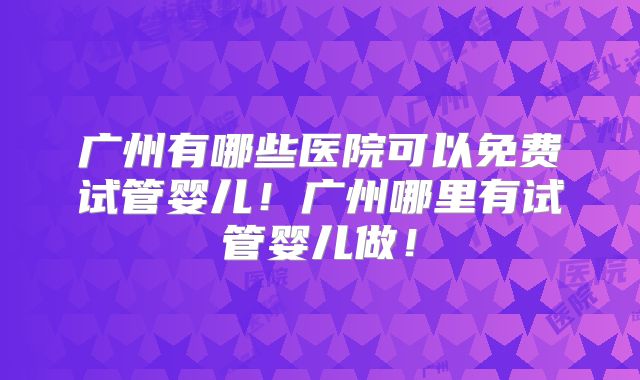 广州有哪些医院可以免费试管婴儿！广州哪里有试管婴儿做！