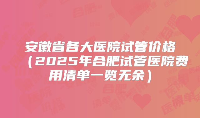 安徽省各大医院试管价格（2025年合肥试管医院费用清单一览无余）