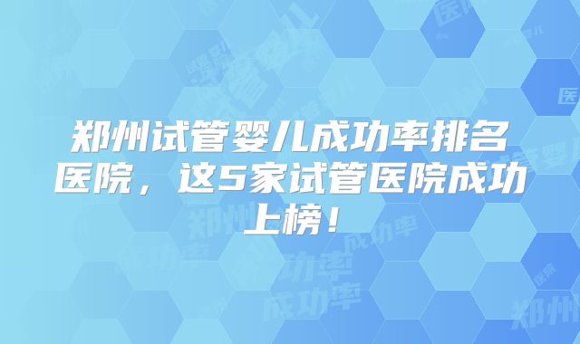 郑州试管婴儿成功率排名医院，这5家试管医院成功上榜！