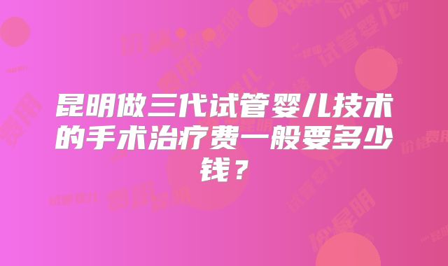 昆明做三代试管婴儿技术的手术治疗费一般要多少钱？
