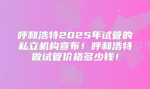 呼和浩特2025年试管的私立机构宣布！呼和浩特做试管价格多少钱！