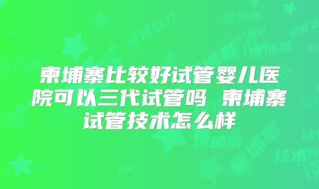 柬埔寨比较好试管婴儿医院可以三代试管吗 柬埔寨试管技术怎么样