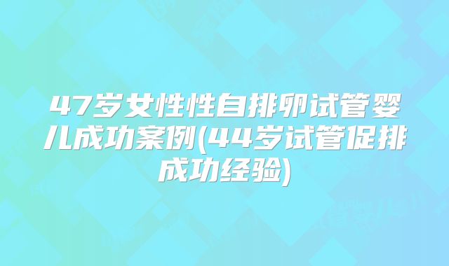 47岁女性性自排卵试管婴儿成功案例(44岁试管促排成功经验)