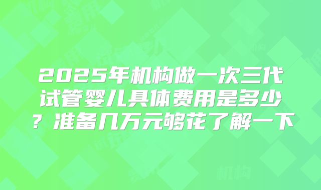 2025年机构做一次三代试管婴儿具体费用是多少？准备几万元够花了解一下