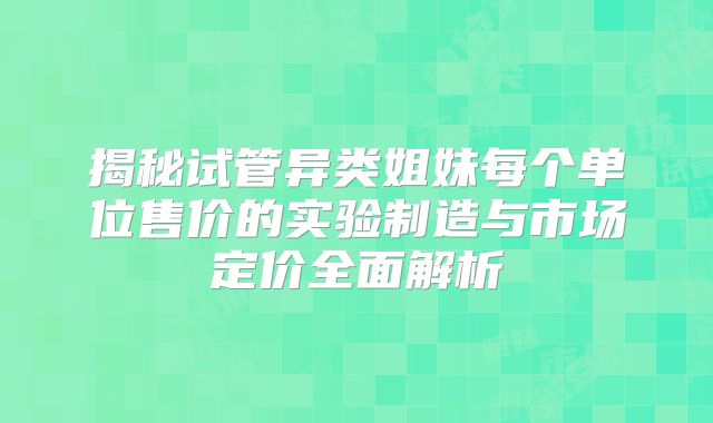 揭秘试管异类姐妹每个单位售价的实验制造与市场定价全面解析