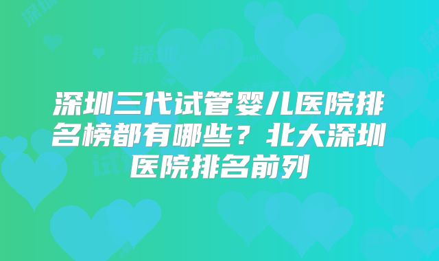 深圳三代试管婴儿医院排名榜都有哪些?北大深圳医院排名前列