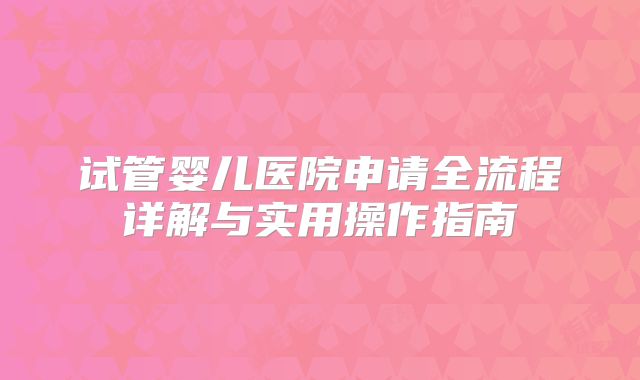 试管婴儿医院申请全流程详解与实用操作指南