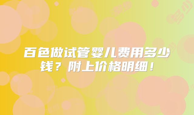 百色做试管婴儿费用多少钱？附上价格明细！