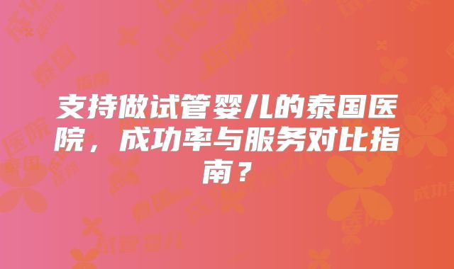支持做试管婴儿的泰国医院，成功率与服务对比指南？
