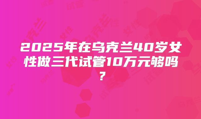 2025年在乌克兰40岁女性做三代试管10万元够吗？