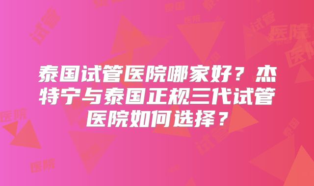 泰国试管医院哪家好？杰特宁与泰国正规三代试管医院如何选择？