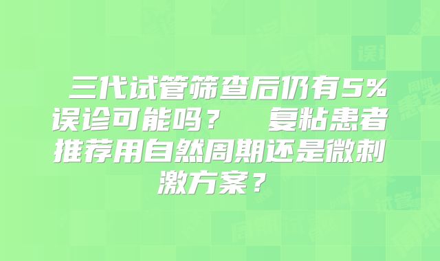 ‌三代试管筛查后仍有5%误诊可能吗？‌‌复粘患者推荐用自然周期还是微刺激方案？‌