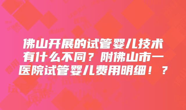 佛山开展的试管婴儿技术有什么不同？附佛山市一医院试管婴儿费用明细！？