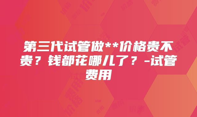 第三代试管做**价格贵不贵？钱都花哪儿了？-试管费用