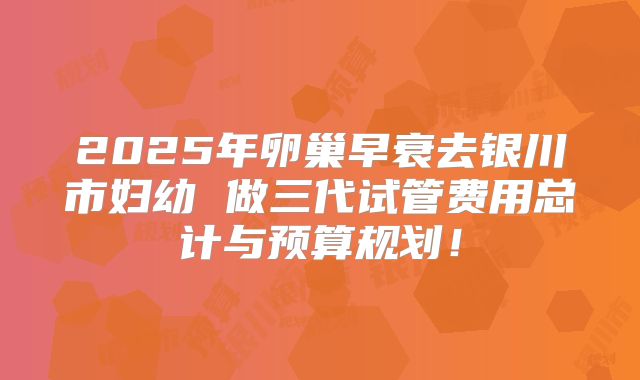 2025年卵巢早衰去银川市妇幼 做三代试管费用总计与预算规划!