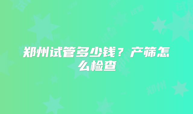 郑州试管多少钱？产筛怎么检查