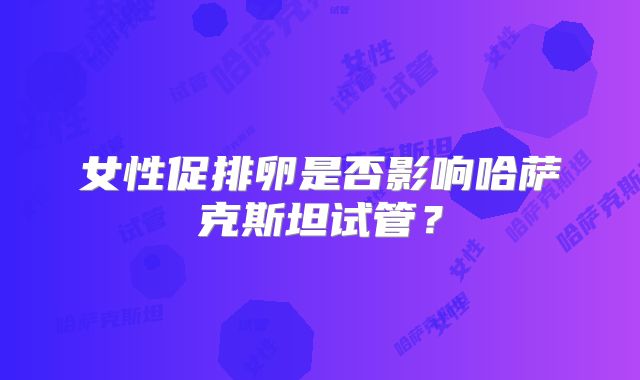 女性促排卵是否影响哈萨克斯坦试管?