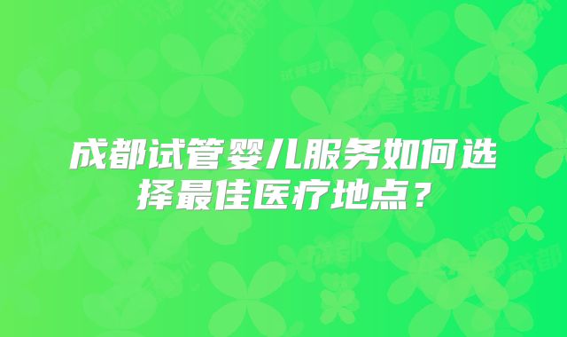 成都试管婴儿服务如何选择最佳医疗地点？