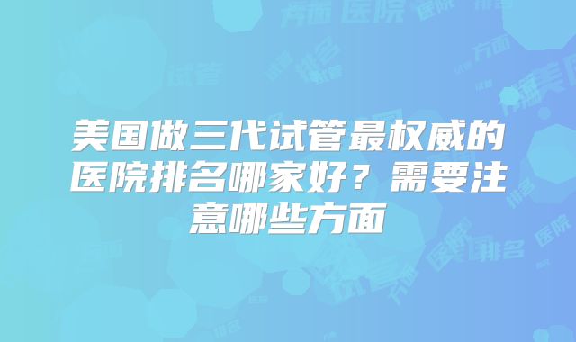 美国做三代试管最权威的医院排名哪家好？需要注意哪些方面