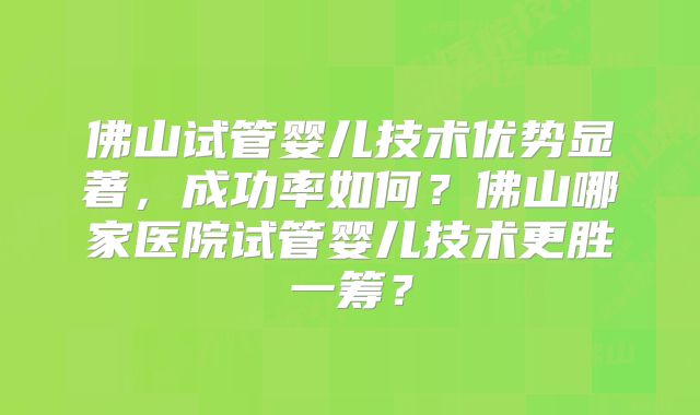 佛山试管婴儿技术优势显著，成功率如何？佛山哪家医院试管婴儿技术更胜一筹？