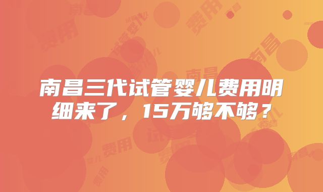 南昌三代试管婴儿费用明细来了，15万够不够？