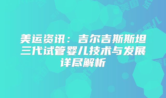 美运资讯:吉尔吉斯斯坦三代试管婴儿技术与发展详尽解析