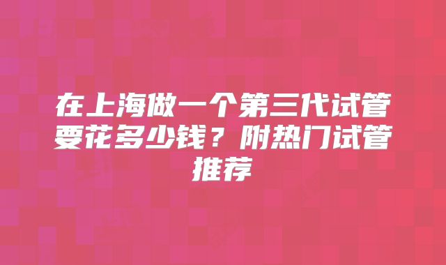 在上海做一个第三代试管要花多少钱?附热门试管推荐