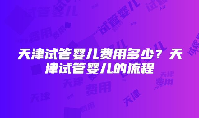 天津试管婴儿费用多少？天津试管婴儿的流程