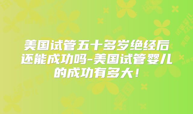 美国试管五十多岁绝经后还能成功吗-美国试管婴儿的成功有多大！
