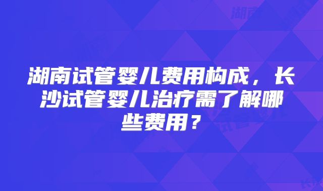 湖南试管婴儿费用构成,长沙试管婴儿治疗需了解哪些费用?