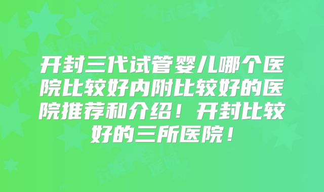 开封三代试管婴儿哪个医院比较好内附比较好的医院推荐和介绍！开封比较好的三所医院！