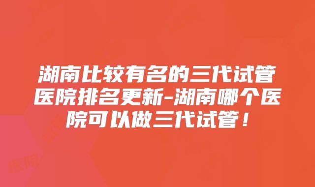 湖南比较有名的三代试管医院排名更新-湖南哪个医院可以做三代试管！