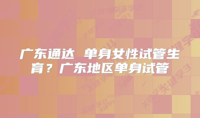 广东通达 单身女性试管生育？广东地区单身试管