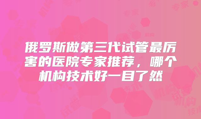 俄罗斯做第三代试管最厉害的医院专家推荐，哪个机构技术好一目了然