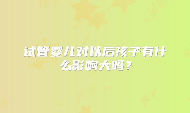 试管婴儿对以后孩子有什么影响大吗？