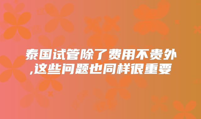 泰国试管除了费用不贵外,这些问题也同样很重要