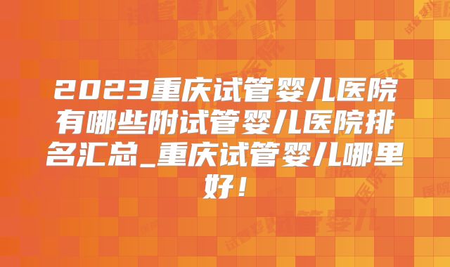 2023重庆试管婴儿医院有哪些附试管婴儿医院排名汇总_重庆试管婴儿哪里好！