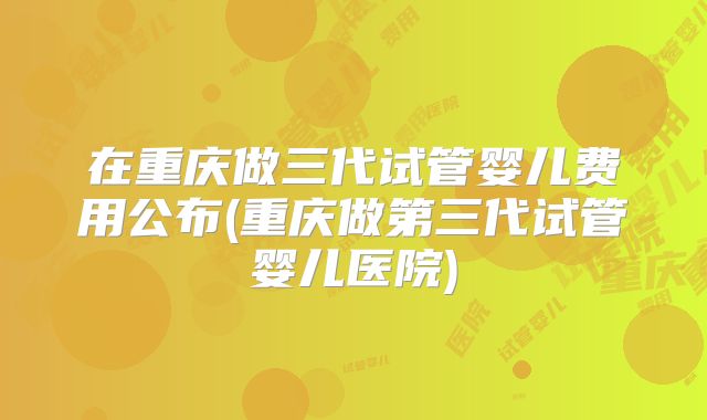 在重庆做三代试管婴儿费用公布(重庆做第三代试管婴儿医院)