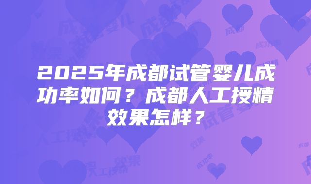 2025年成都试管婴儿成功率如何？成都人工授精效果怎样？