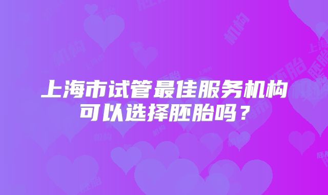 上海市试管最佳服务机构可以选择胚胎吗？