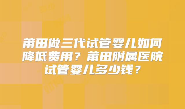 莆田做三代试管婴儿如何降低费用？莆田附属医院试管婴儿多少钱？