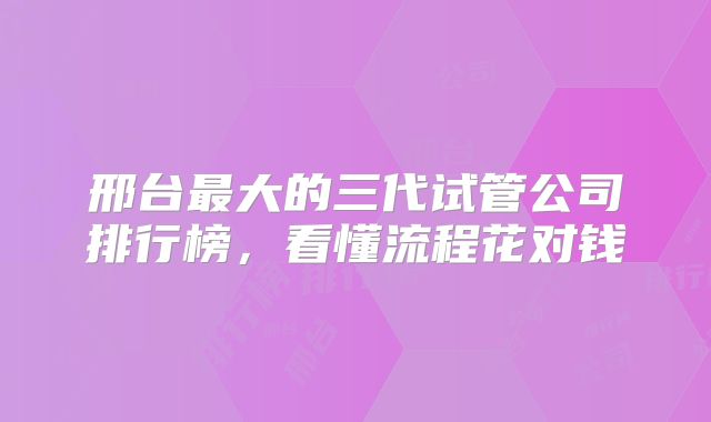 邢台最大的三代试管公司排行榜，看懂流程花对钱